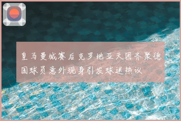 皇马曼城赛后克罗地亚天团齐聚德国球员意外现身引发球迷热议