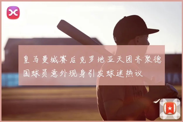 皇马曼城赛后克罗地亚天团齐聚德国球员意外现身引发球迷热议