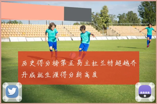 历史得分榜第五易主杜兰特超越乔丹成就生涯得分新高度