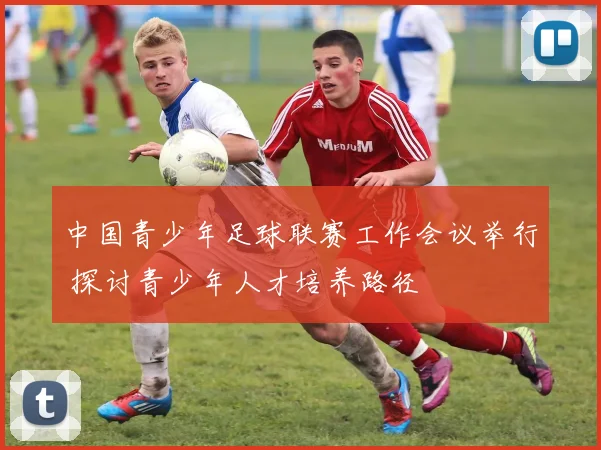 中国青少年足球联赛工作会议举行 探讨青少年人才培养路径