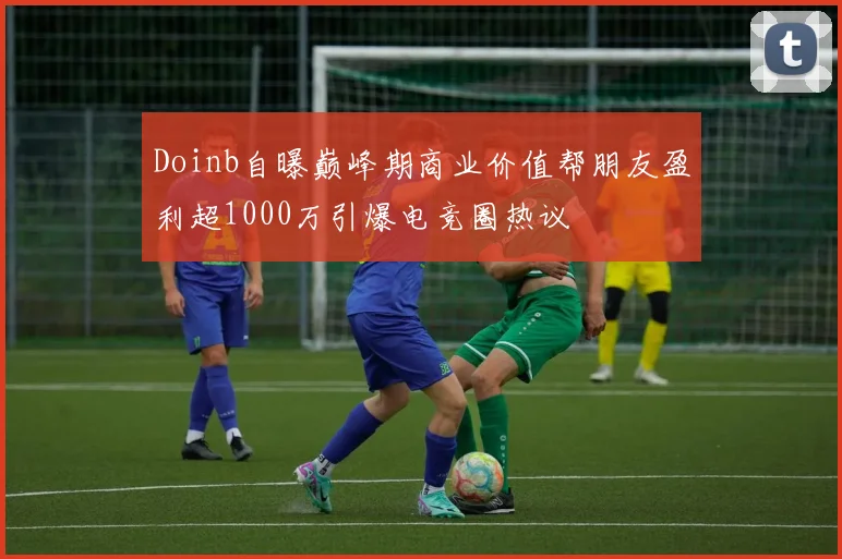 Doinb自曝巅峰期商业价值帮朋友盈利超1000万引爆电竞圈热议