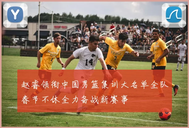 赵睿领衔中国男篮集训大名单全队春节不休全力备战新赛事