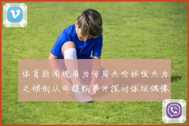 体育新闻视角为何周杰伦林俊杰为之倾倒从田馥甄事件探讨体坛偶像魅力本质