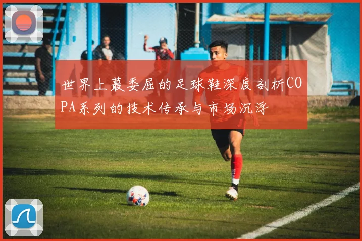 世界上蕞委屈的足球鞋深度剖析COPA系列的技术传承与市场沉浮