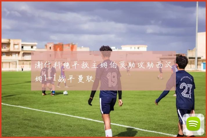 谢什科绝平救主姆伯莫助攻助西汉姆1-1战平曼联