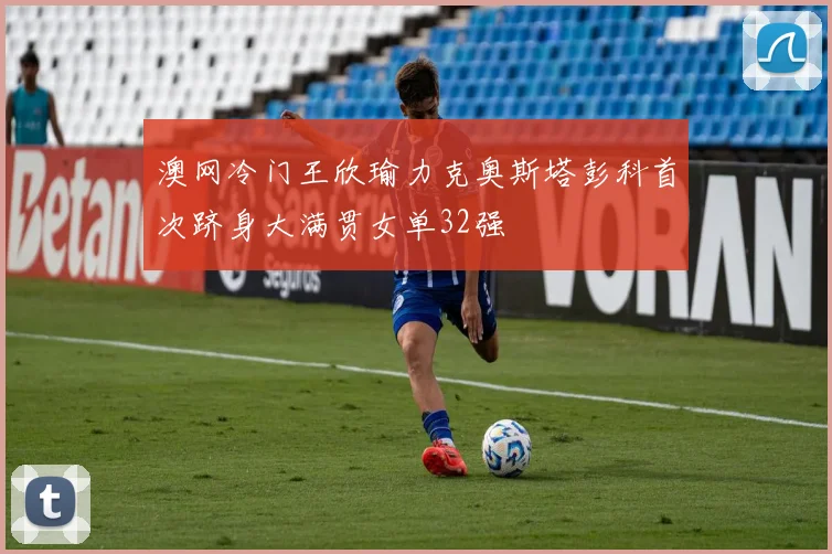 澳网冷门王欣瑜力克奥斯塔彭科首次跻身大满贯女单32强