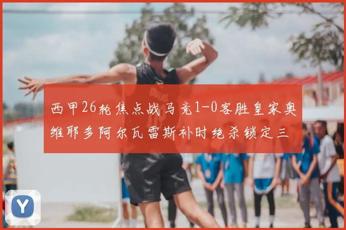 西甲26轮焦点战马竞1-0客胜皇家奥维耶多阿尔瓦雷斯补时绝杀锁定三分