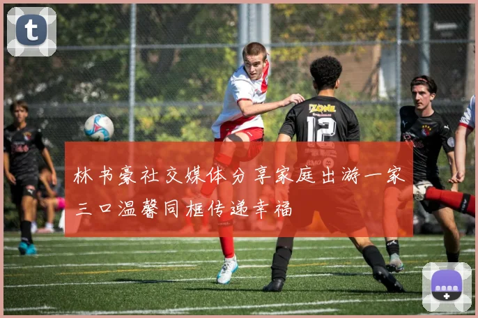 林书豪社交媒体分享家庭出游一家三口温馨同框传递幸福