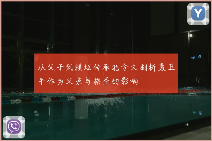从父子到棋坛传承孔令文剖析聂卫平作为父亲与棋圣的影响