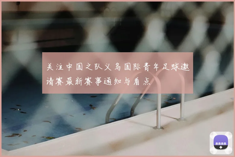 关注中国之队义乌国际青年足球邀请赛最新赛事通知与看点
